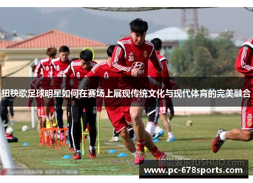 扭秧歌足球明星如何在赛场上展现传统文化与现代体育的完美融合 扭秧歌足球明星如何在赛场上展现传统文化与现代体育的完美融合