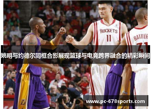 姚明与约德尔同框合影展现篮球与电竞跨界融合的精彩瞬间 姚明与约德尔同框合影展现篮球与电竞跨界融合的精彩瞬间