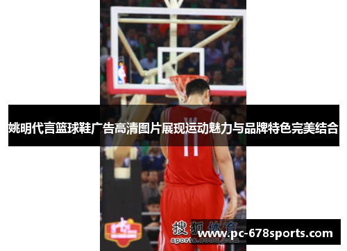 姚明代言篮球鞋广告高清图片展现运动魅力与品牌特色完美结合 姚明代言篮球鞋广告高清图片展现运动魅力与品牌特色完美结合