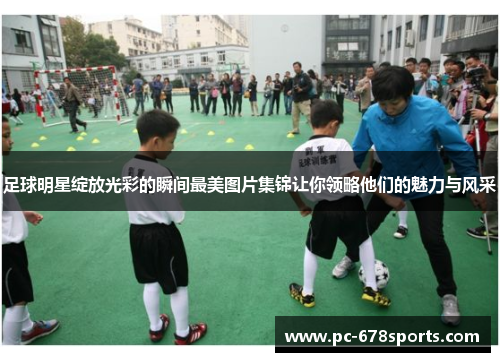 足球明星绽放光彩的瞬间最美图片集锦让你领略他们的魅力与风采