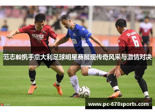 范志毅携手意大利足球明星赛展现传奇风采与激情对决
